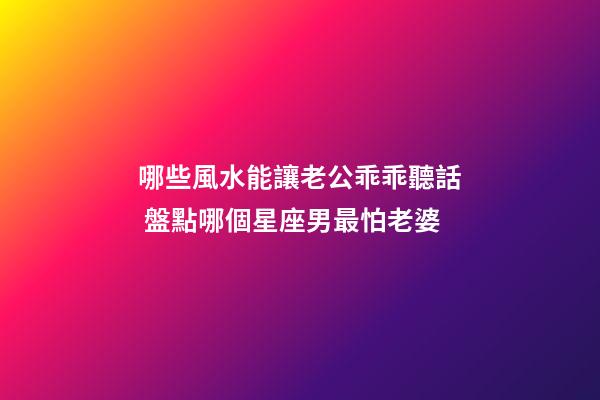 哪些風水能讓老公乖乖聽話 盤點哪個星座男最怕老婆